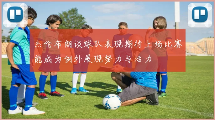 杰伦布朗谈球队表现期待上场比赛能成为例外展现努力与活力