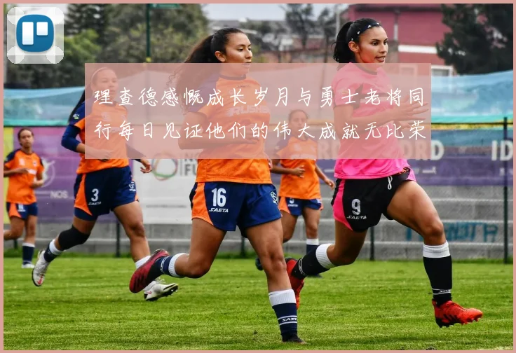 理查德感慨成长岁月与勇士老将同行每日见证他们的伟大成就无比荣幸