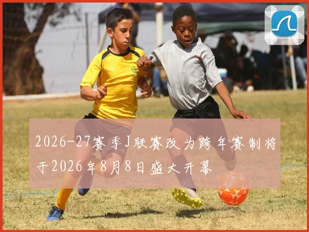 2026-27赛季J联赛改为跨年赛制将于2026年8月8日盛大开幕