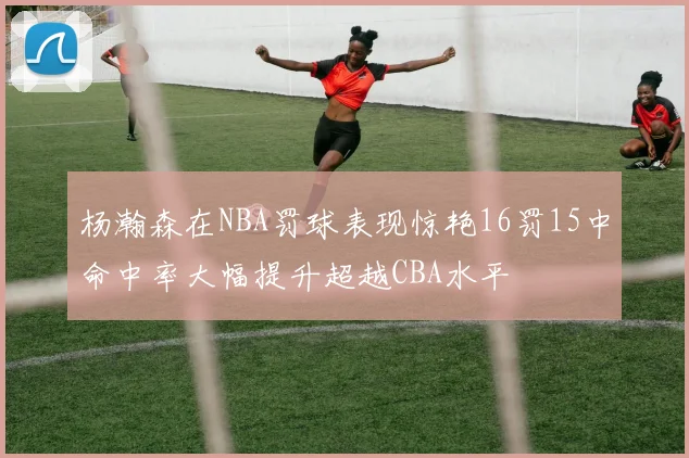 杨瀚森在NBA罚球表现惊艳16罚15中命中率大幅提升超越CBA水平
