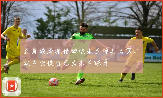 丘库埃泽深情回忆米兰称其为第二故乡仍视自己为米兰球员