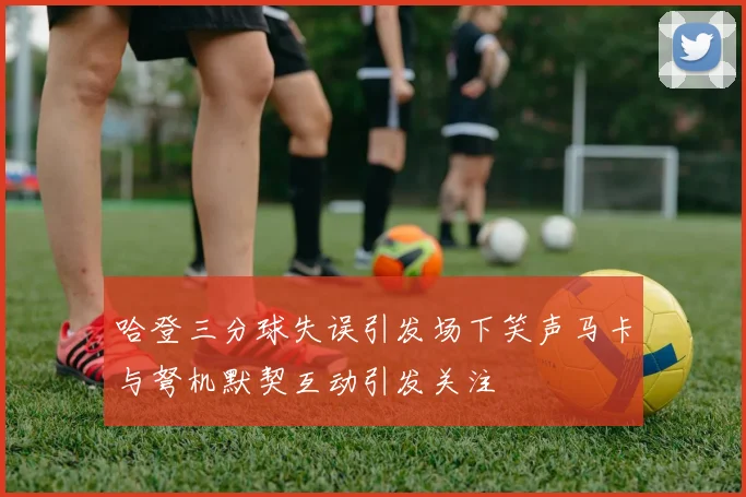 哈登三分球失误引发场下笑声马卡与弩机默契互动引发关注