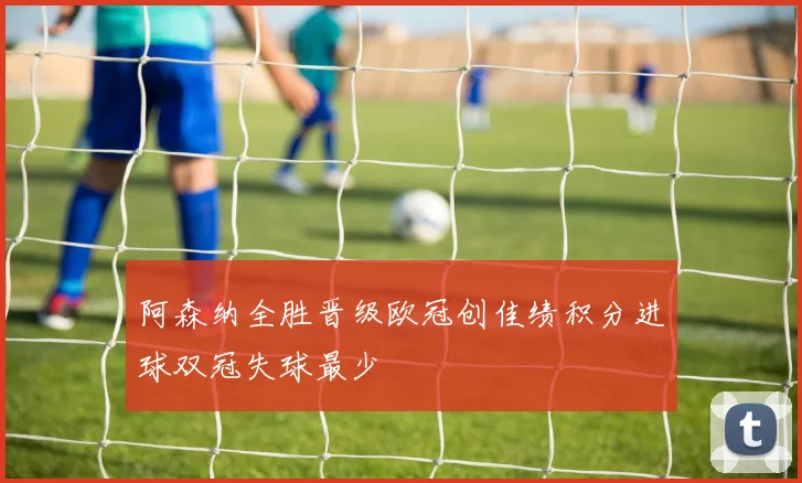 阿森纳全胜晋级欧冠创佳绩积分进球双冠失球最少