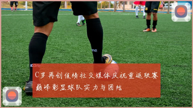 C罗再创佳绩社交媒体庆祝重返联赛巅峰彰显球队实力与团结