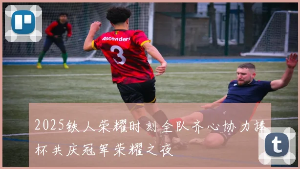 2025铁人荣耀时刻全队齐心协力捧杯共庆冠军荣耀之夜
