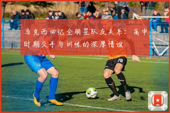 马克西回忆全明星队友关系：高中时期交手与训练的深厚情谊