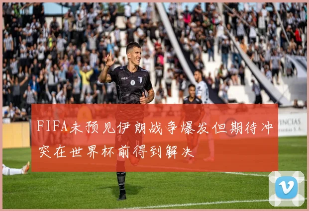 FIFA未预见伊朗战争爆发但期待冲突在世界杯前得到解决
