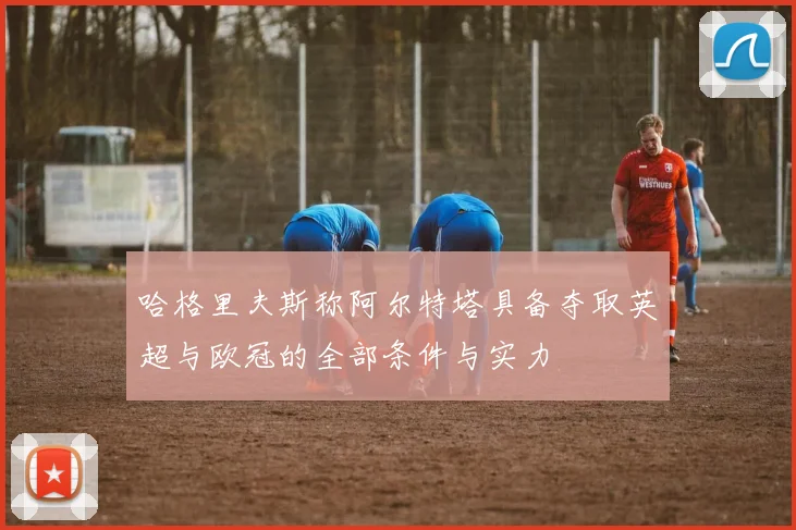 哈格里夫斯称阿尔特塔具备夺取英超与欧冠的全部条件与实力
