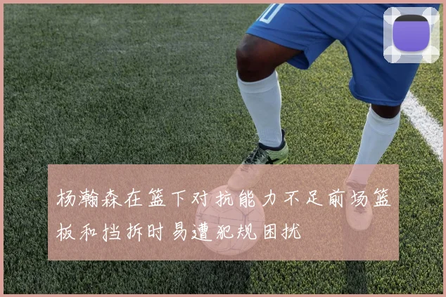 杨瀚森在篮下对抗能力不足前场篮板和挡拆时易遭犯规困扰