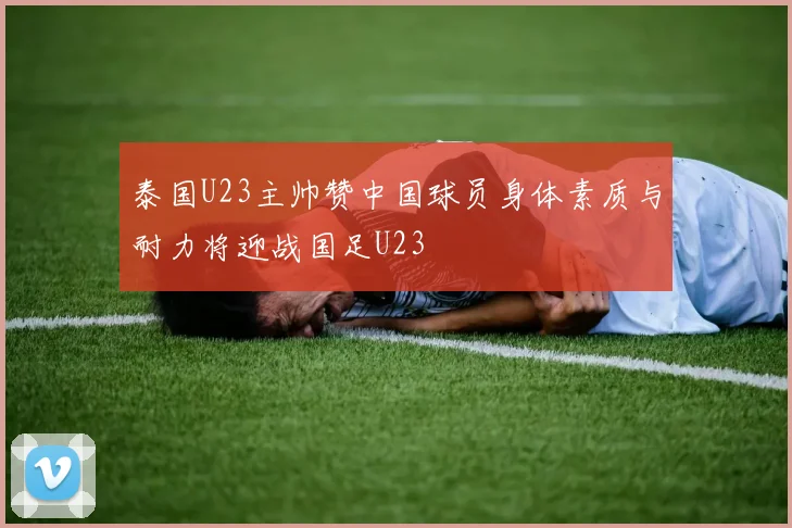 泰国U23主帅赞中国球员身体素质与耐力将迎战国足U23