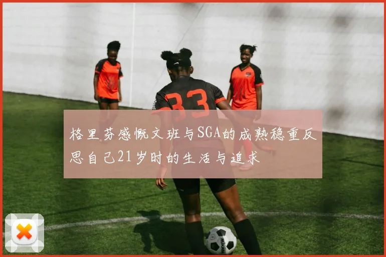 格里芬感慨文班与SGA的成熟稳重反思自己21岁时的生活与追求