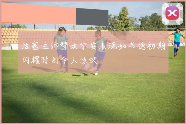 活塞主帅赞坎宁安表现如韦德初期闪耀时刻令人惊叹