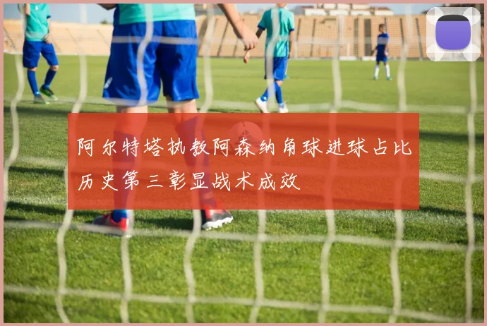 阿尔特塔执教阿森纳角球进球占比历史第三彰显战术成效