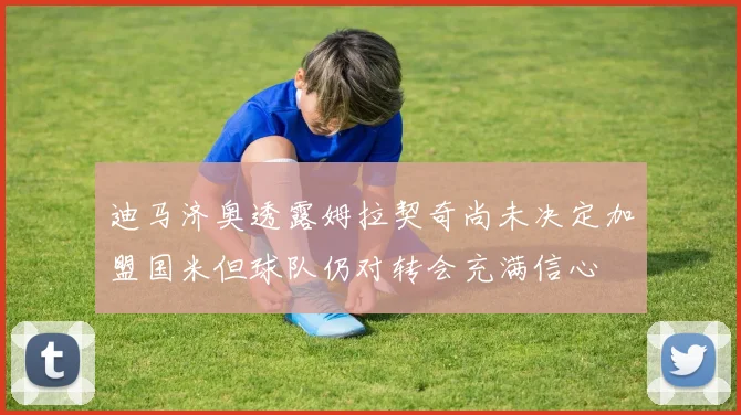 迪马济奥透露姆拉契奇尚未决定加盟国米但球队仍对转会充满信心