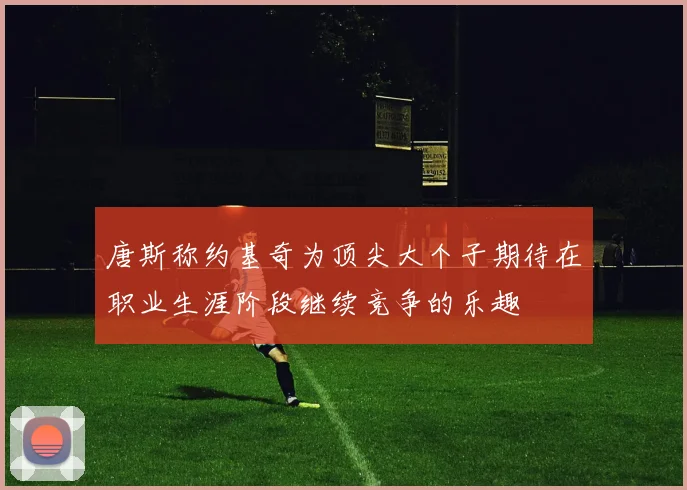 唐斯称约基奇为顶尖大个子期待在职业生涯阶段继续竞争的乐趣