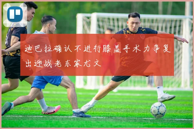 迪巴拉确认不进行膝盖手术力争复出迎战老东家尤文