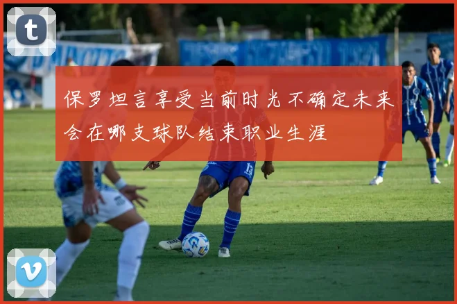 保罗坦言享受当前时光不确定未来会在哪支球队结束职业生涯