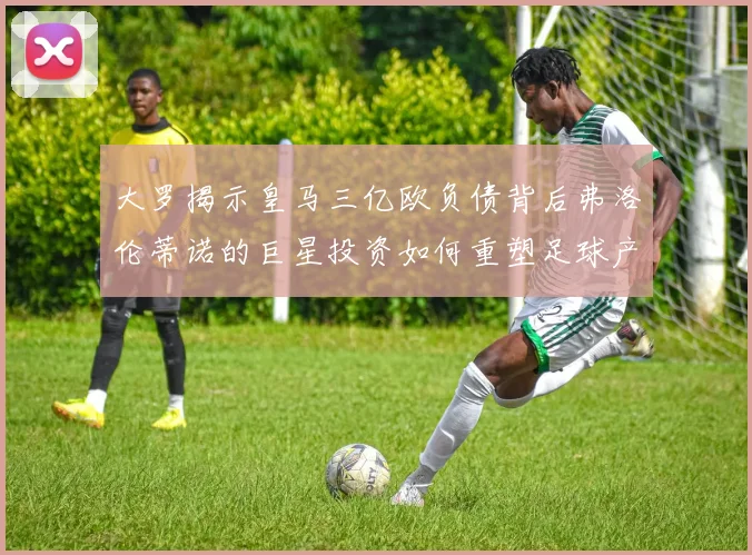 大罗揭示皇马三亿欧负债背后弗洛伦蒂诺的巨星投资如何重塑足球产业