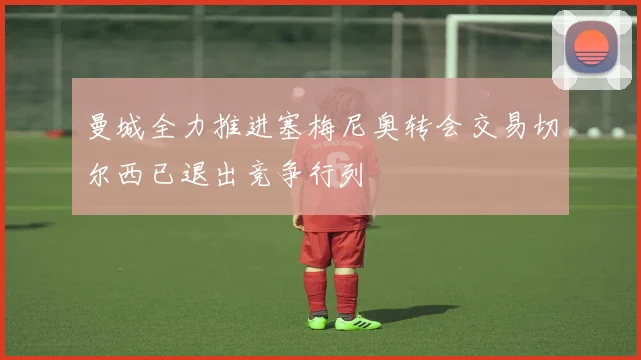曼城全力推进塞梅尼奥转会交易切尔西已退出竞争行列